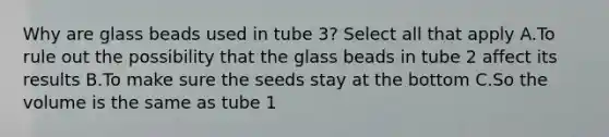 Why are glass beads used in tube 3? Select all that apply A.To rule out the possibility that the glass beads in tube 2 affect its results B.To make sure the seeds stay at the bottom C.So the volume is the same as tube 1