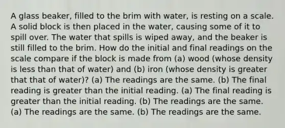 A glass beaker, filled to the brim with water, is resting on a scale. A solid block is then placed in the water, causing some of it to spill over. The water that spills is wiped away, and the beaker is still filled to the brim. How do the initial and final readings on the scale compare if the block is made from (a) wood (whose density is less than that of water) and (b) iron (whose density is greater that that of water)? (a) The readings are the same. (b) The final reading is greater than the initial reading. (a) The final reading is greater than the initial reading. (b) The readings are the same. (a) The readings are the same. (b) The readings are the same.