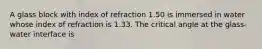 A glass block with index of refraction 1.50 is immersed in water whose index of refraction is 1.33. The critical angle at the glass-water interface is