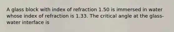 A glass block with index of refraction 1.50 is immersed in water whose index of refraction is 1.33. The critical angle at the glass-water interface is