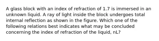 A glass block with an index of refraction of 1.7 is immersed in an unknown liquid. A ray of light inside the block undergoes total internal reflection as shown in the figure. Which one of the following relations best indicates what may be concluded concerning the index of refraction of the liquid, nL?