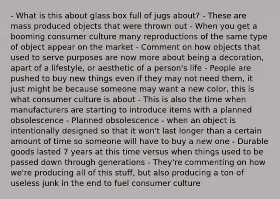 - What is this about glass box full of jugs about? - These are mass produced objects that were thrown out - When you get a booming consumer culture many reproductions of the same type of object appear on the market - Comment on how objects that used to serve purposes are now more about being a decoration, apart of a lifestyle, or aesthetic of a person's life - People are pushed to buy new things even if they may not need them, it just might be because someone may want a new color, this is what consumer culture is about - This is also the time when manufacturers are starting to introduce items with a planned obsolescence - Planned obsolescence - when an object is intentionally designed so that it won't last longer than a certain amount of time so someone will have to buy a new one - Durable goods lasted 7 years at this time versus when things used to be passed down through generations - They're commenting on how we're producing all of this stuff, but also producing a ton of useless junk in the end to fuel consumer culture