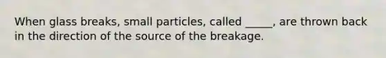 When glass breaks, small particles, called _____, are thrown back in the direction of the source of the breakage.