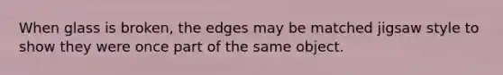 When glass is broken, the edges may be matched jigsaw style to show they were once part of the same object.