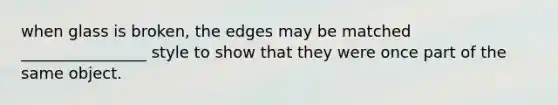 when glass is broken, the edges may be matched ________________ style to show that they were once part of the same object.