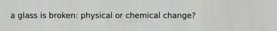 a glass is broken: physical or chemical change?