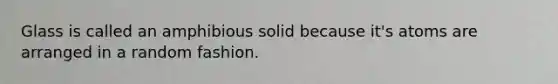 Glass is called an amphibious solid because it's atoms are arranged in a random fashion.