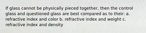 If glass cannot be physically pieced together, then the control glass and questioned glass are best compared as to their: a. refractive index and color b. refractive index and weight c. refractive index and density