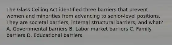 The Glass Ceiling Act identified three barriers that prevent women and minorities from advancing to senior-level positions. They are societal barriers, internal structural barriers, and what? A. Governmental barriers B. Labor market barriers C. Family barriers D. Educational barriers