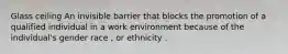 Glass ceiling An invisible barrier that blocks the promotion of a qualified individual in a work environment because of the individual's gender race , or ethnicity .