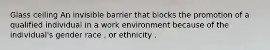 Glass ceiling An invisible barrier that blocks the promotion of a qualified individual in a work environment because of the individual's gender race , or ethnicity .