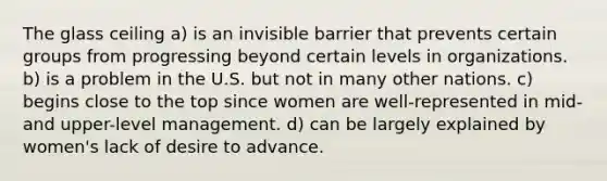 The glass ceiling a) is an invisible barrier that prevents certain groups from progressing beyond certain levels in organizations. b) is a problem in the U.S. but not in many other nations. c) begins close to the top since women are well-represented in mid-and upper-level management. d) can be largely explained by women's lack of desire to advance.