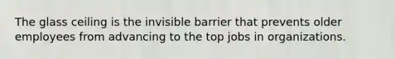 The glass ceiling is the invisible barrier that prevents older employees from advancing to the top jobs in organizations.