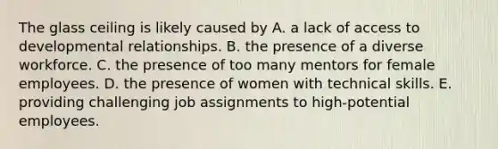 The glass ceiling is likely caused by A. a lack of access to developmental relationships. B. the presence of a diverse workforce. C. the presence of too many mentors for female employees. D. the presence of women with technical skills. E. providing challenging job assignments to high-potential employees.