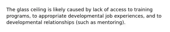 The glass ceiling is likely caused by lack of access to training programs, to appropriate developmental job experiences, and to developmental relationships (such as mentoring).