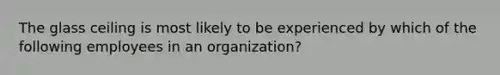 The glass ceiling is most likely to be experienced by which of the following employees in an organization?