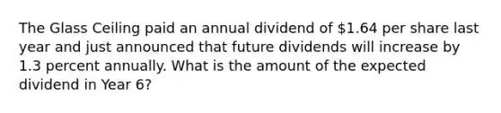 The Glass Ceiling paid an annual dividend of 1.64 per share last year and just announced that future dividends will increase by 1.3 percent annually. What is the amount of the expected dividend in Year 6?