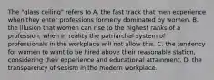 The "glass ceiling" refers to A. the fast track that men experience when they enter professions formerly dominated by women. B. the illusion that women can rise to the highest ranks of a profession, when in reality the patriarchal system of professionals in the workplace will not allow this. C. the tendency for women to want to be hired above their reasonable station, considering their experience and educational attainment. D. the transparency of sexism in the modern workplace.