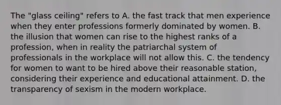 The "glass ceiling" refers to A. the fast track that men experience when they enter professions formerly dominated by women. B. the illusion that women can rise to the highest ranks of a profession, when in reality the patriarchal system of professionals in the workplace will not allow this. C. the tendency for women to want to be hired above their reasonable station, considering their experience and educational attainment. D. the transparency of sexism in the modern workplace.