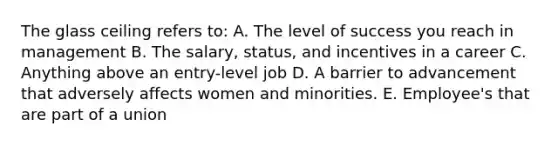 The glass ceiling refers to: A. The level of success you reach in management B. The salary, status, and incentives in a career C. Anything above an entry-level job D. A barrier to advancement that adversely affects women and minorities. E. Employee's that are part of a union