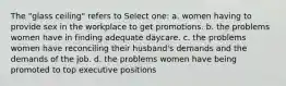 The "glass ceiling" refers to Select one: a. women having to provide sex in the workplace to get promotions. b. the problems women have in finding adequate daycare. c. the problems women have reconciling their husband's demands and the demands of the job. d. the problems women have being promoted to top executive positions