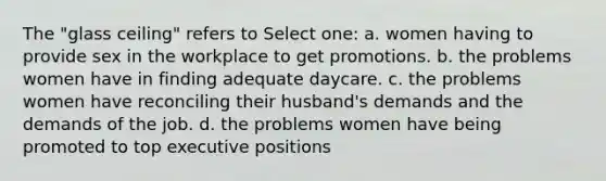 The "glass ceiling" refers to Select one: a. women having to provide sex in the workplace to get promotions. b. the problems women have in finding adequate daycare. c. the problems women have reconciling their husband's demands and the demands of the job. d. the problems women have being promoted to top executive positions