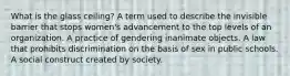 What is the glass ceiling? A term used to describe the invisible barrier that stops women's advancement to the top levels of an organization. A practice of gendering inanimate objects. A law that prohibits discrimination on the basis of sex in public schools. A social construct created by society.