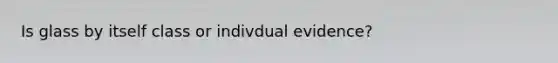 Is glass by itself class or indivdual evidence?