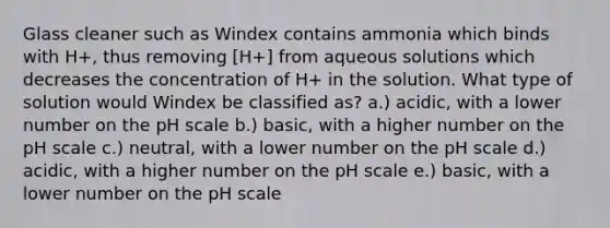 Glass cleaner such as Windex contains ammonia which binds with H+, thus removing [H+] from aqueous solutions which decreases the concentration of H+ in the solution. What type of solution would Windex be classified as? a.) acidic, with a lower number on <a href='https://www.questionai.com/knowledge/k8xXx430Zt-the-ph-scale' class='anchor-knowledge'>the ph scale</a> b.) basic, with a higher number on the pH scale c.) neutral, with a lower number on the pH scale d.) acidic, with a higher number on the pH scale e.) basic, with a lower number on the pH scale