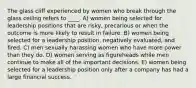 The glass cliff experienced by women who break through the glass ceiling refers to ____. A) women being selected for leadership positions that are risky, precarious or when the outcome is more likely to result in failure. B) women being selected for a leadership position, negatively evaluated, and fired. C) men sexually harassing women who have more power than they do. D) women serving as figureheads while men continue to make all of the important decisions. E) women being selected for a leadership position only after a company has had a large financial success.