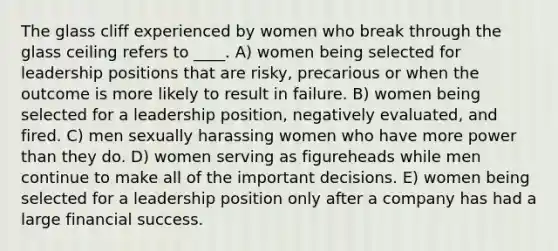 The glass cliff experienced by women who break through the glass ceiling refers to ____. A) women being selected for leadership positions that are risky, precarious or when the outcome is more likely to result in failure. B) women being selected for a leadership position, negatively evaluated, and fired. C) men sexually harassing women who have more power than they do. D) women serving as figureheads while men continue to make all of the important decisions. E) women being selected for a leadership position only after a company has had a large financial success.