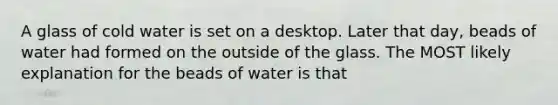 A glass of cold water is set on a desktop. Later that day, beads of water had formed on the outside of the glass. The MOST likely explanation for the beads of water is that