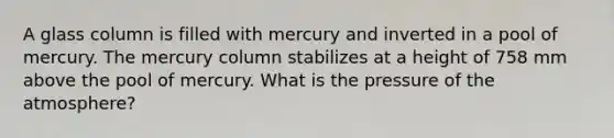 A glass column is filled with mercury and inverted in a pool of mercury. The mercury column stabilizes at a height of 758 mm above the pool of mercury. What is the pressure of the atmosphere?