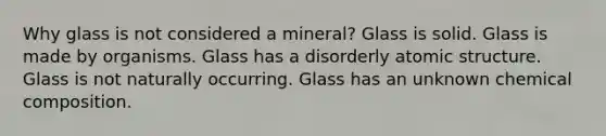 Why glass is not considered a mineral? Glass is solid. Glass is made by organisms. Glass has a disorderly <a href='https://www.questionai.com/knowledge/kFm8mWrQzt-atomic-structure' class='anchor-knowledge'>atomic structure</a>. Glass is not naturally occurring. Glass has an unknown <a href='https://www.questionai.com/knowledge/kyw8ckUHTv-chemical-composition' class='anchor-knowledge'>chemical composition</a>.