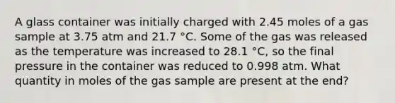 A glass container was initially charged with 2.45 moles of a gas sample at 3.75 atm and 21.7 °C. Some of the gas was released as the temperature was increased to 28.1 °C, so the final pressure in the container was reduced to 0.998 atm. What quantity in moles of the gas sample are present at the end?