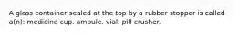 A glass container sealed at the top by a rubber stopper is called a(n): medicine cup. ampule. vial. pill crusher.