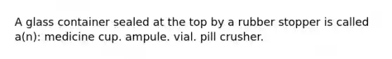 A glass container sealed at the top by a rubber stopper is called a(n): medicine cup. ampule. vial. pill crusher.