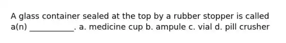A glass container sealed at the top by a rubber stopper is called a(n) ___________. a. medicine cup b. ampule c. vial d. pill crusher