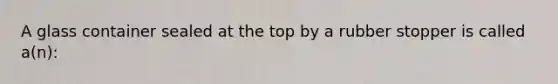 A glass container sealed at the top by a rubber stopper is called a(n):