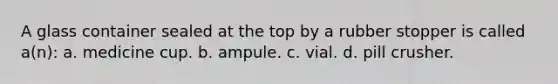 A glass container sealed at the top by a rubber stopper is called a(n): a. medicine cup. b. ampule. c. vial. d. pill crusher.