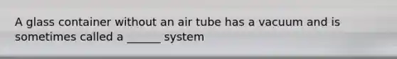 A glass container without an air tube has a vacuum and is sometimes called a ______ system