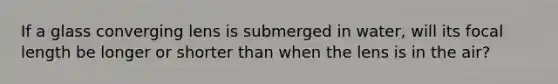 If a glass converging lens is submerged in water, will its focal length be longer or shorter than when the lens is in the air?