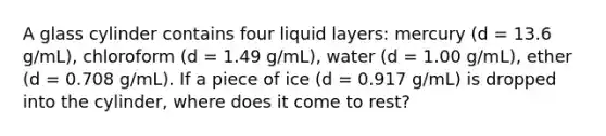 A glass cylinder contains four liquid layers: mercury (d = 13.6 g/mL), chloroform (d = 1.49 g/mL), water (d = 1.00 g/mL), ether (d = 0.708 g/mL). If a piece of ice (d = 0.917 g/mL) is dropped into the cylinder, where does it come to rest?