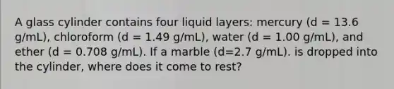 A glass cylinder contains four liquid layers: mercury (d = 13.6 g/mL), chloroform (d = 1.49 g/mL), water (d = 1.00 g/mL), and ether (d = 0.708 g/mL). If a marble (d=2.7 g/mL). is dropped into the cylinder, where does it come to rest?