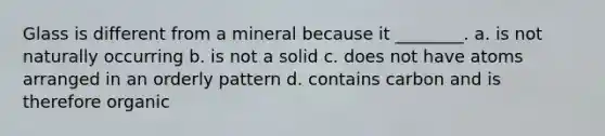 Glass is different from a mineral because it ________. a. is not naturally occurring b. is not a solid c. does not have atoms arranged in an orderly pattern d. contains carbon and is therefore organic