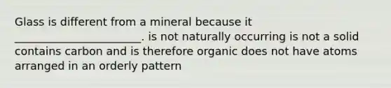 Glass is different from a mineral because it _______________________. is not naturally occurring is not a solid contains carbon and is therefore organic does not have atoms arranged in an orderly pattern