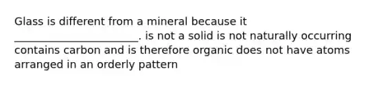 Glass is different from a mineral because it _______________________. is not a solid is not naturally occurring contains carbon and is therefore organic does not have atoms arranged in an orderly pattern