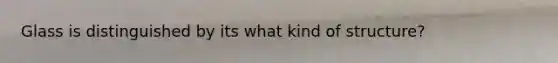 Glass is distinguished by its what kind of structure?
