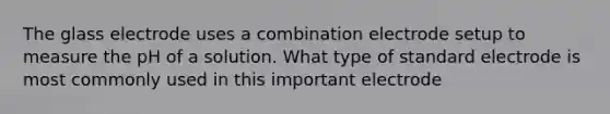 The glass electrode uses a combination electrode setup to measure the pH of a solution. What type of standard electrode is most commonly used in this important electrode