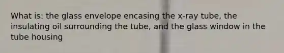 What is: the glass envelope encasing the x-ray tube, the insulating oil surrounding the tube, and the glass window in the tube housing